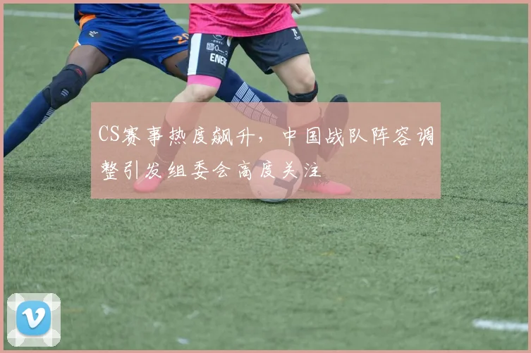 CS赛事热度飙升，中国战队阵容调整引发组委会高度关注
