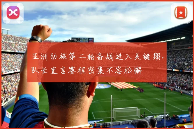 亚洲劲旅第二轮备战进入关键期，队长直言赛程密集不容松懈