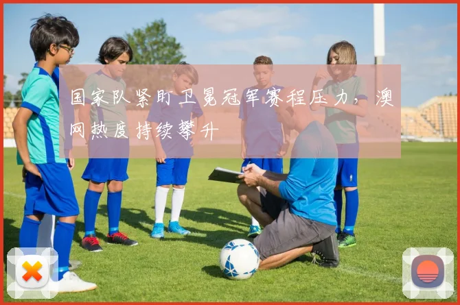 国家队紧盯卫冕冠军赛程压力，澳网热度持续攀升 - 懂球帝