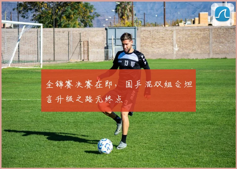 全锦赛决赛在即，国乒混双组合坦言升级之路无终点