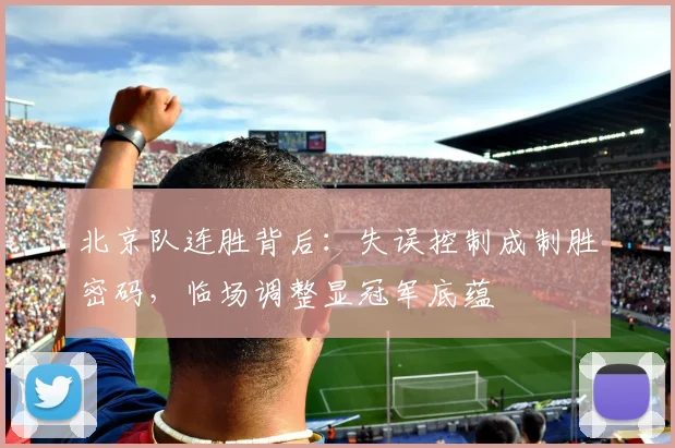 北京队连胜背后：失误控制成制胜密码，临场调整显冠军底蕴 - 懂球帝