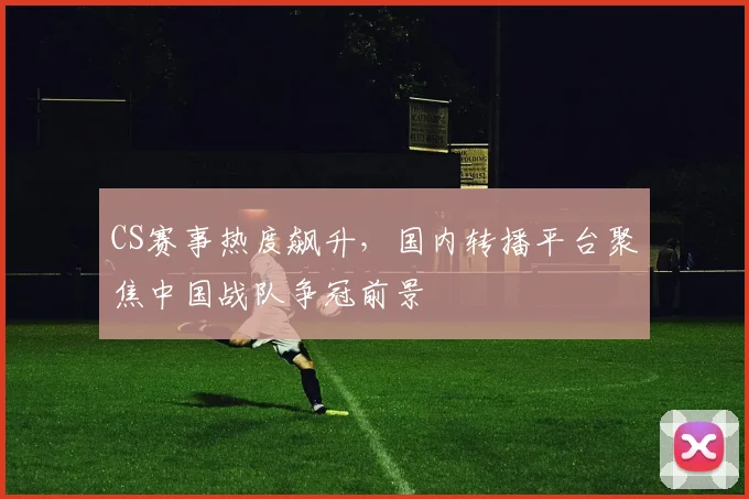 CS赛事热度飙升,国内转播平台聚焦中国战队争冠前景