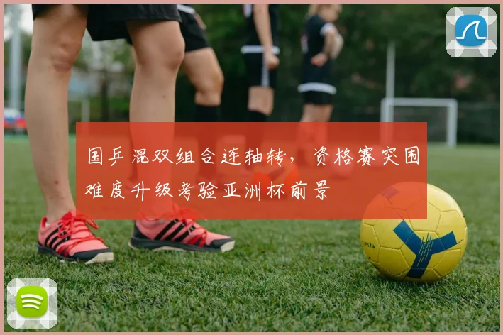 国乒混双组合连轴转，资格赛突围难度升级考验亚洲杯前景 - 懂球帝