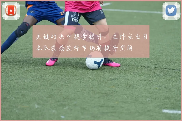 关键对决中稳步提升,主帅点出日本队发接发环节仍有提升空间