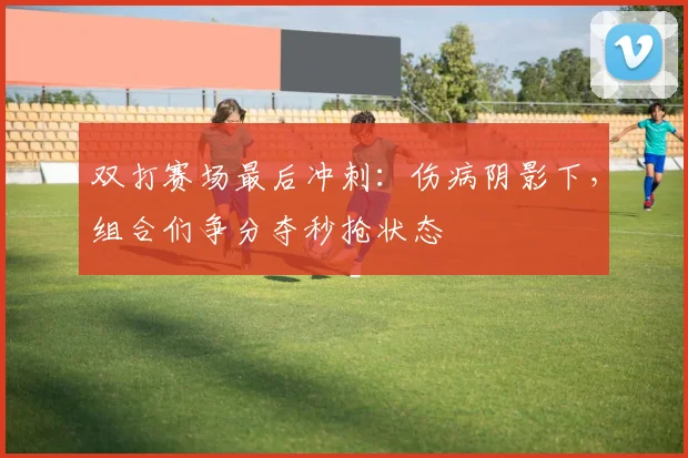 双打赛场最后冲刺：伤病阴影下，组合们争分夺秒抢状态 - 懂球帝