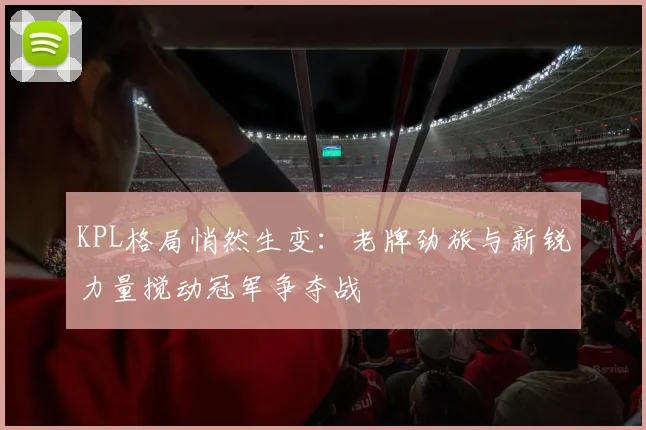 KPL格局悄然生变：老牌劲旅与新锐力量搅动冠军争夺战