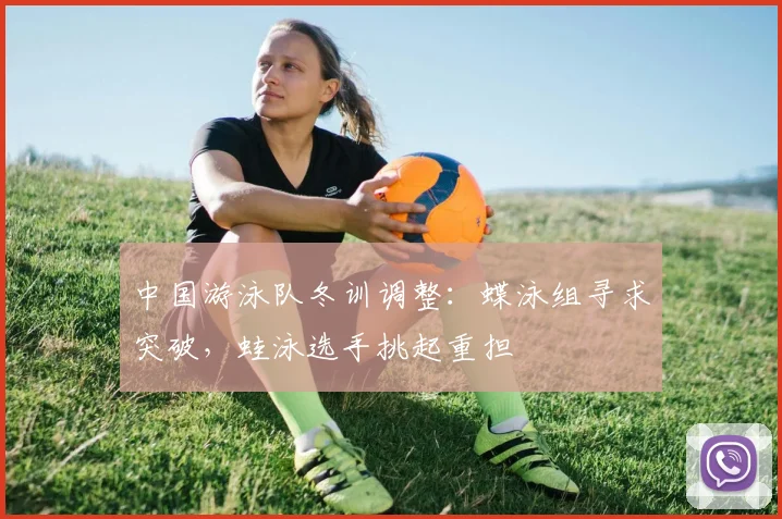 中国游泳队冬训调整：蝶泳组寻求突破，蛙泳选手挑起重担