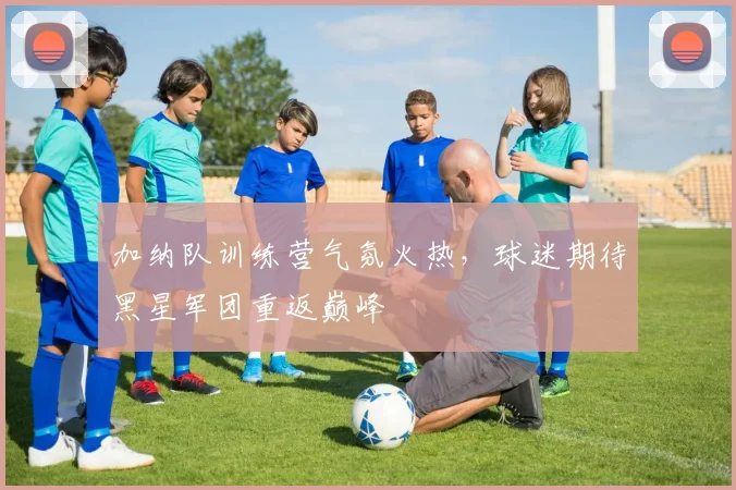 加纳队训练营气氛火热,球迷期待黑星军团重返巅峰