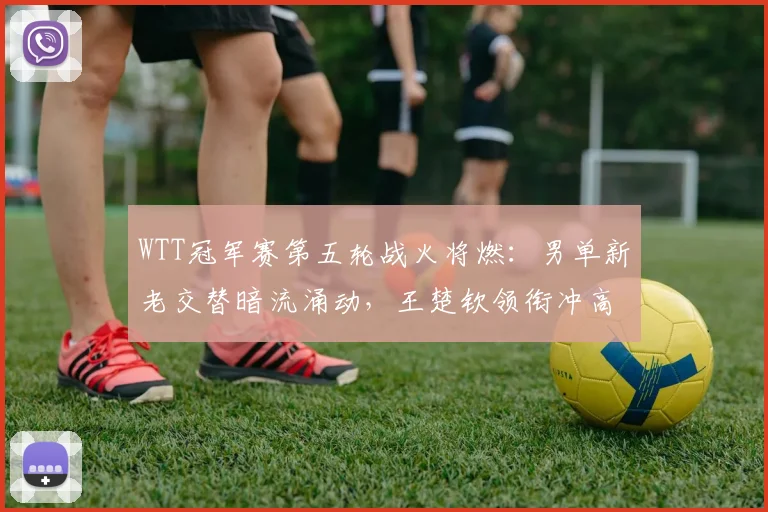 WTT冠军赛第五轮战火将燃：男单新老交替暗流涌动，王楚钦领衔冲高排名