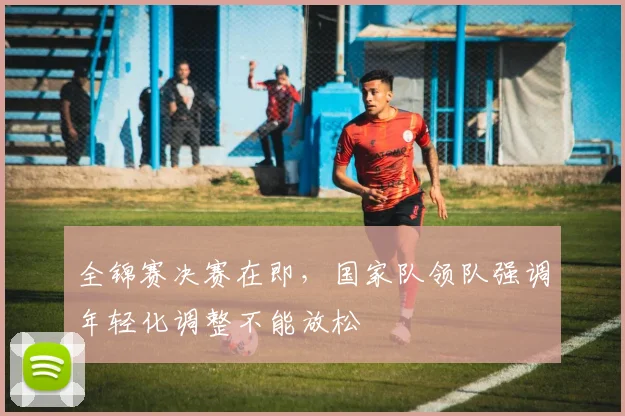 全锦赛决赛在即，国家队领队强调年轻化调整不能放松 - 懂球帝