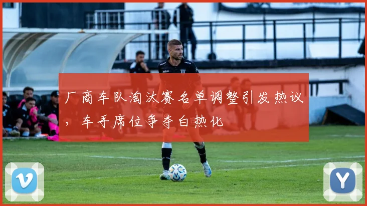 厂商车队淘汰赛名单调整引发热议，车手席位争夺白热化 - 懂球帝