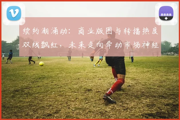 续约潮涌动：商业版图与转播热度双线飘红，未来走向牵动市场神经