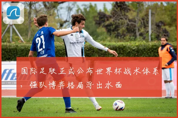 国际足联正式公布世界杯战术体系，强队博弈格局浮出水面