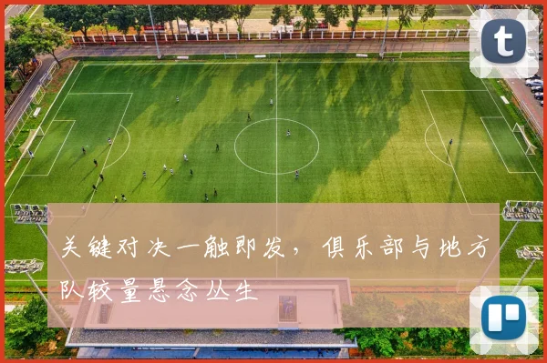 关键对决一触即发，俱乐部与地方队较量悬念丛生 - 懂球帝