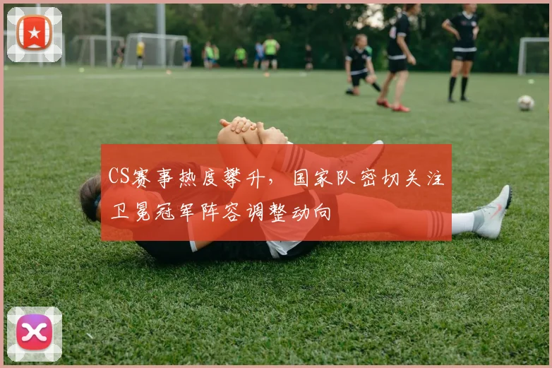 CS赛事热度攀升，国家队密切关注卫冕冠军阵容调整动向