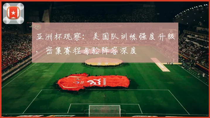 亚洲杯观察：美国队训练强度升级，密集赛程考验阵容深度