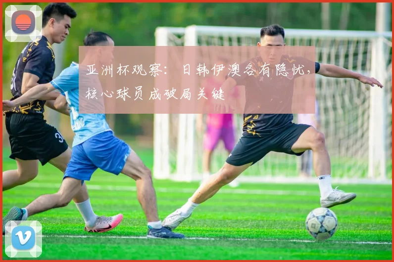 亚洲杯观察：日韩伊澳各有隐忧，核心球员成破局关键