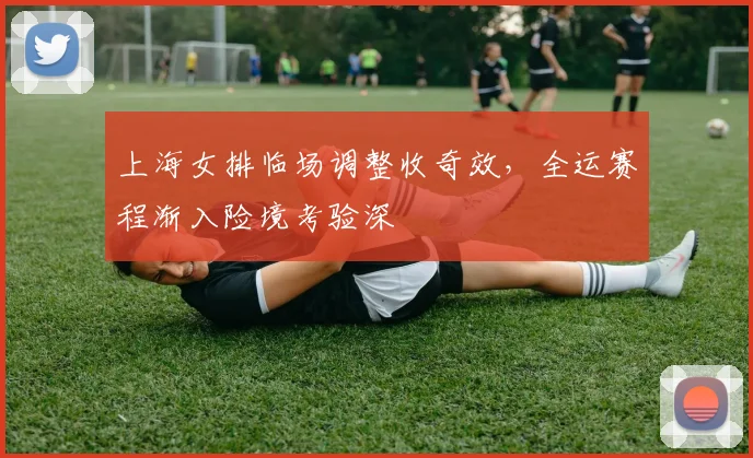 上海女排临场调整收奇效，全运赛程渐入险境考验深