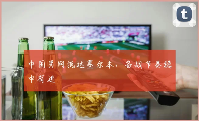 中国男网抵达墨尔本，备战节奏稳中有进