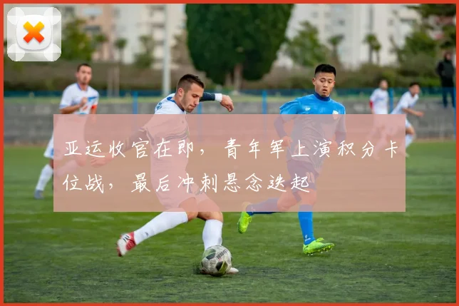 亚运收官在即，青年军上演积分卡位战，最后冲刺悬念迭起