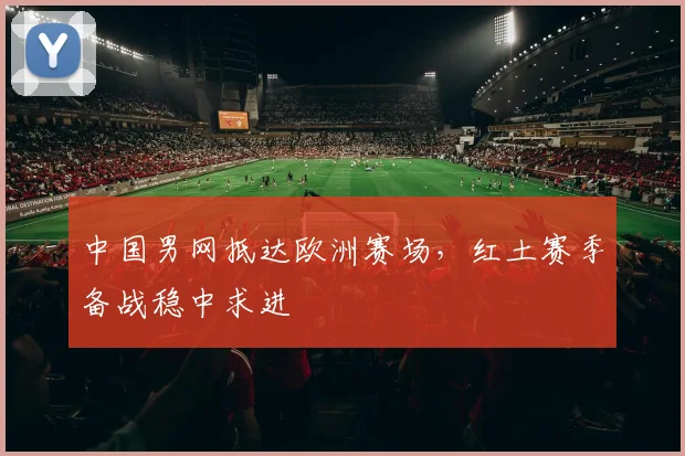 中国男网抵达欧洲赛场，红土赛季备战稳中求进