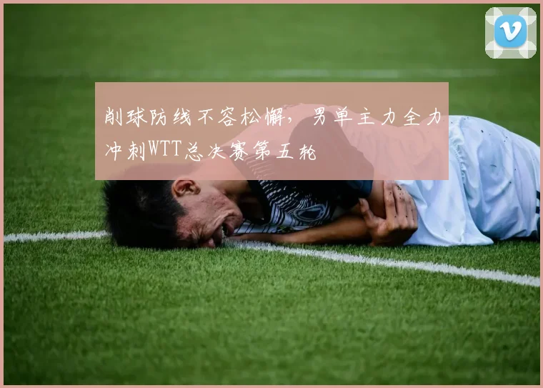 削球防线不容松懈，男单主力全力冲刺WTT总决赛第五轮 - 懂球帝