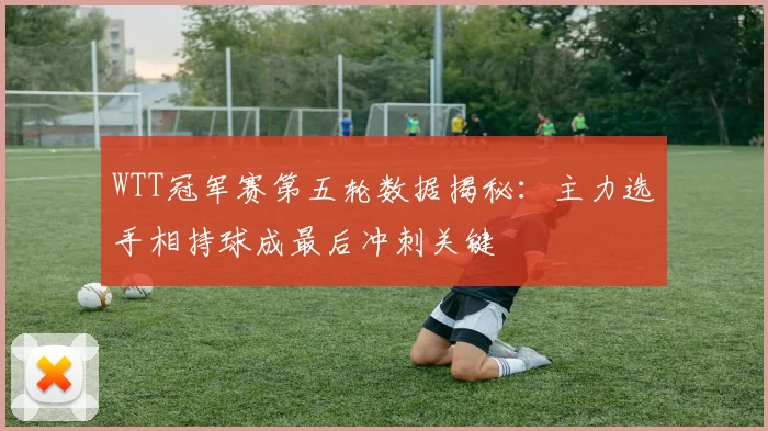 WTT冠军赛第五轮数据揭秘：主力选手相持球成最后冲刺关键