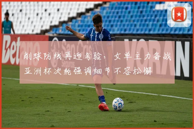 削球防线再迎考验，女单主力备战亚洲杯次轮强调细节不容松懈 - 懂球帝