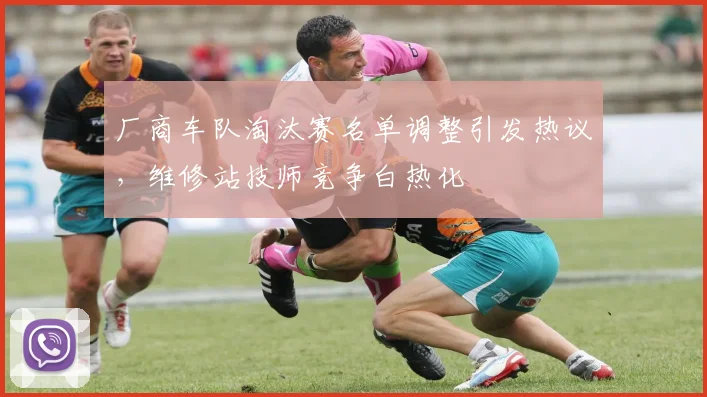 厂商车队淘汰赛名单调整引发热议，维修站技师竞争白热化 - 懂球帝