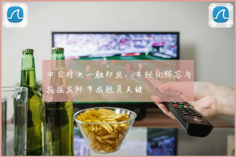 中日对决一触即发，年轻化阵容与发接发环节成胜负关键