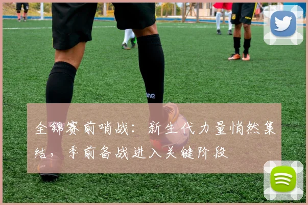 全锦赛前哨战：新生代力量悄然集结，季前备战进入关键阶段 - 懂球帝
