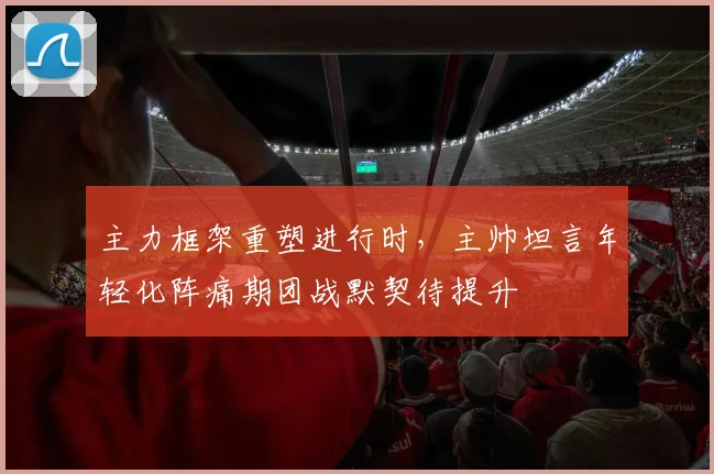 主力框架重塑进行时,主帅坦言年轻化阵痛期团战默契待提升