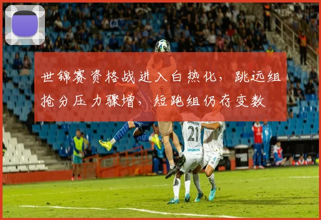 世锦赛资格战进入白热化，跳远组抢分压力骤增，短跑组仍存变数