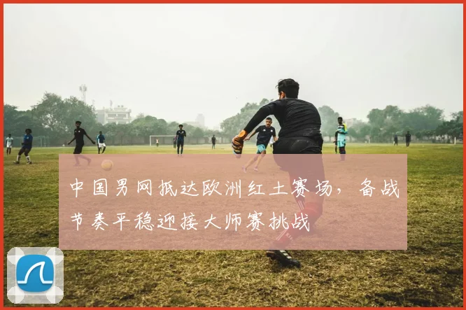 中国男网抵达欧洲红土赛场，备战节奏平稳迎接大师赛挑战