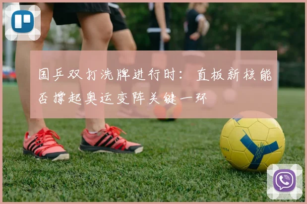 国乒双打洗牌进行时:直板新核能否撑起奥运变阵关键一环