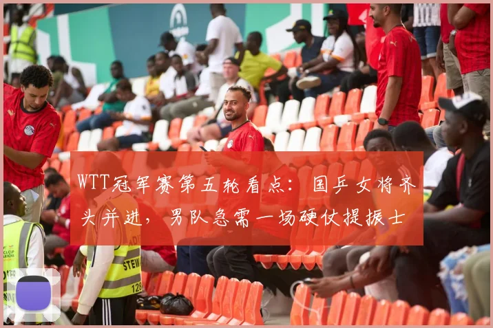 WTT冠军赛第五轮看点:国乒女将齐头并进,男队急需一场硬仗提振士气