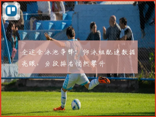 全运会泳池争锋：仰泳组配速数据亮眼，分段排名悄然攀升