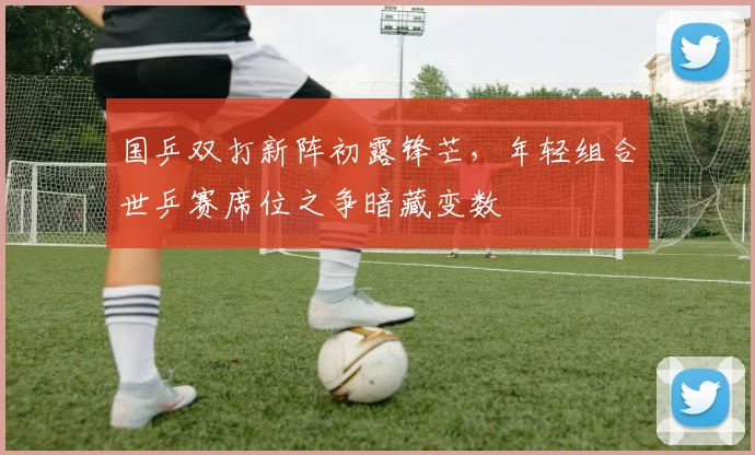 国乒双打新阵初露锋芒，年轻组合世乒赛席位之争暗藏变数 - 懂球帝