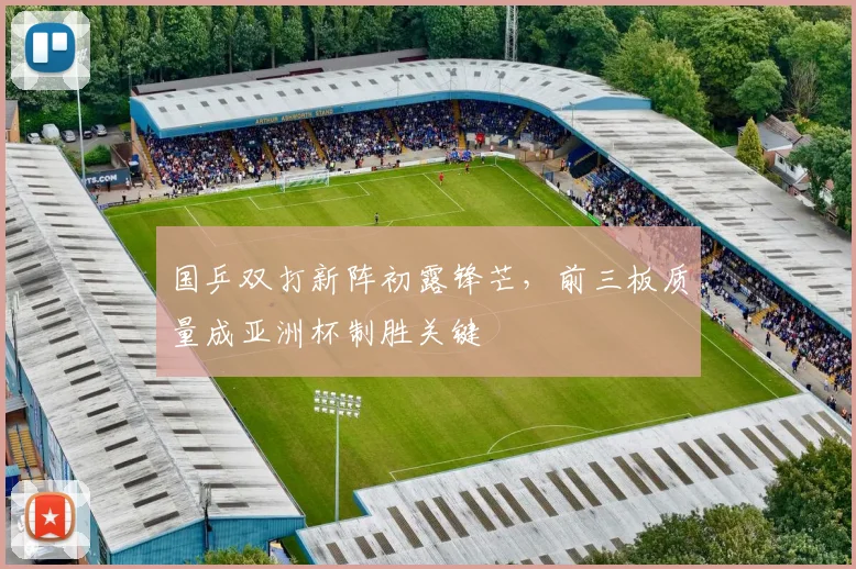 国乒双打新阵初露锋芒，前三板质量成亚洲杯制胜关键 - 懂球帝