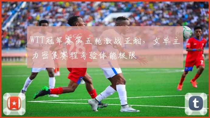 WTT冠军赛第五轮激战正酣，女单主力密集赛程考验体能极限