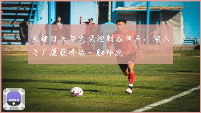 关键对决与失误控制成焦点，湖人与广厦巅峰战一触即发