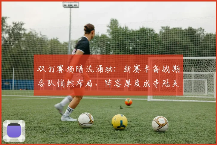 双打赛场暗流涌动：新赛季备战期各队悄然布局，阵容厚度成夺冠关键