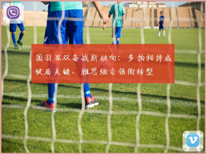 国羽混双备战新动向：多拍相持成破局关键，雅思组合领衔转型