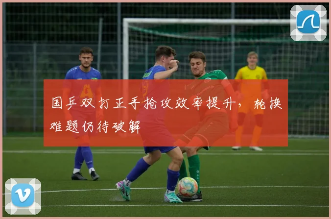 国乒双打正手抢攻效率提升，轮换难题仍待破解 - 懂球帝