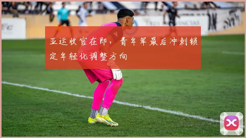 亚运收官在即，青年军最后冲刺锁定年轻化调整方向