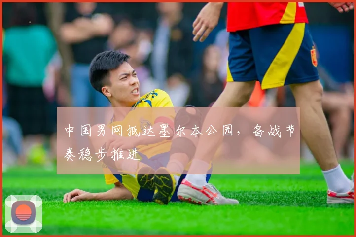 中国男网抵达墨尔本公园,备战节奏稳步推进
