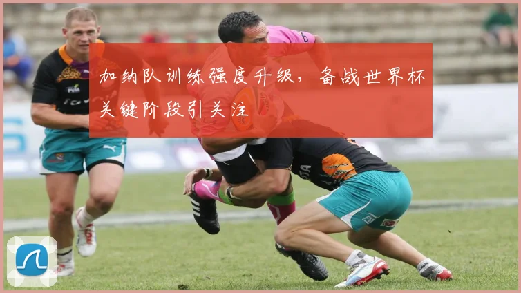 加纳队训练强度升级，备战世界杯关键阶段引关注